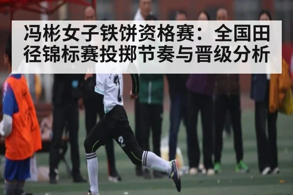 冯彬女子铁饼资格赛：全国田径锦标赛投掷节奏与晋级分析