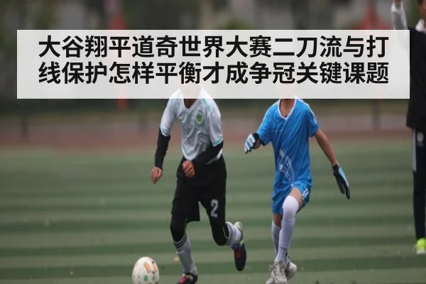 大谷翔平道奇世界大赛二刀流与打线保护怎样平衡才成争冠关键课题