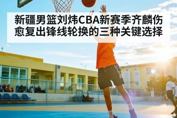 新疆男篮刘炜CBA新赛季齐麟伤愈复出锋线轮换的三种关键选择